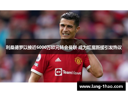 利桑德罗以接近6000万欧元转会曼联 成为红魔新援引发热议